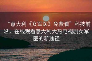 “意大利《女軍醫(yī)》免費看”科技前沿，在線觀看意大利大熱電視劇女軍醫(yī)的新途徑