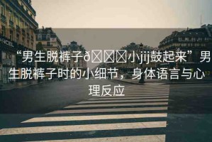 “男生脫褲子??小jij鼓起來(lái)”男生脫褲子時(shí)的小細(xì)節(jié)，身體語(yǔ)言與心理反應(yīng)