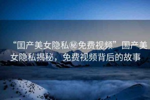 “囯產(chǎn)美女隱私秘免費(fèi)視頻”國產(chǎn)美女隱私揭秘，免費(fèi)視頻背后的故事