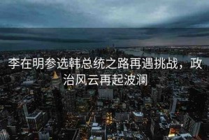李在明參選韓總統(tǒng)之路再遇挑戰(zhàn)，政治風云再起波瀾