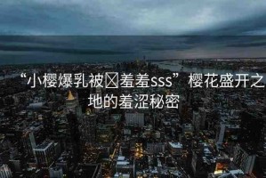 “小櫻爆乳被?羞羞sss”櫻花盛開之地的羞澀秘密