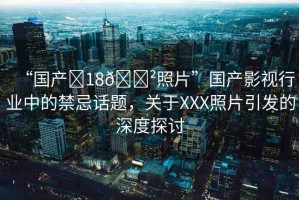 “國產?18??照片”國產影視行業(yè)中的禁忌話題，關于XXX照片引發(fā)的深度探討