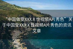 “中國(guó)做受XXXⅩ性視頻A片秀色”關(guān)于中國(guó)受XXXⅩ性視頻A片秀色的資訊文章