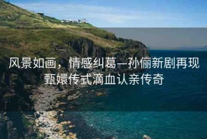 風景如畫，情感糾葛—孫儷新劇再現(xiàn)甄嬛傳式滴血認親傳奇