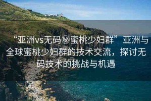 “亞洲vs無碼秘蜜桃少婦群”亞洲與全球蜜桃少婦群的技術(shù)交流，探討無碼技術(shù)的挑戰(zhàn)與機(jī)遇