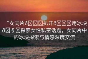“女同片??扒開??用冰塊??探索女性私密話題，女同片中的冰塊探索與情感深度交流