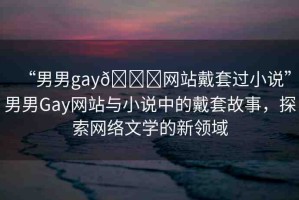 “男男g(shù)ay??網(wǎng)站戴套過小說”男男Gay網(wǎng)站與小說中的戴套故事，探索網(wǎng)絡(luò)文學(xué)的新領(lǐng)域