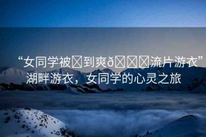 “女同學(xué)被?到爽??流片游衣”湖畔游衣，女同學(xué)的心靈之旅