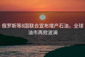 俄羅斯等8國聯(lián)合宣布增產(chǎn)石油，全球油市再掀波瀾
