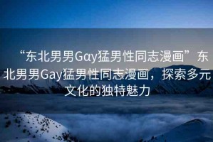 “東北男男Gαy猛男性同志漫畫”東北男男Gay猛男性同志漫畫，探索多元文化的獨(dú)特魅力