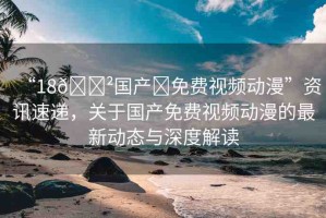 “18??國產?免費視頻動漫”資訊速遞，關于國產免費視頻動漫的最新動態(tài)與深度解讀