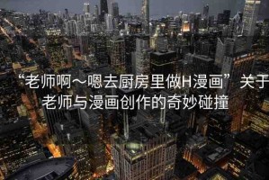 “老師啊～嗯去廚房里做H漫畫”關于老師與漫畫創(chuàng)作的奇妙碰撞