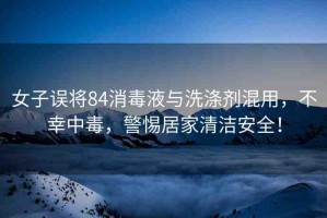 女子誤將84消毒液與洗滌劑混用，不幸中毒，警惕居家清潔安全！