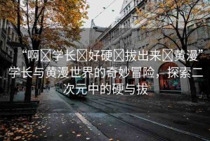 “啊?學長?好硬?拔出來?黃漫”學長與黃漫世界的奇妙冒險，探索二次元中的硬與拔