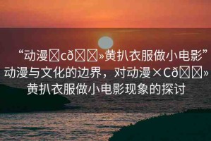 “動漫?c??黃扒衣服做小電影”動漫與文化的邊界，對動漫×C??黃扒衣服做小電影現(xiàn)象的探討