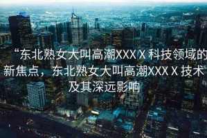 “東北熟女大叫高潮XXXⅩ科技領(lǐng)域的新焦點(diǎn)，東北熟女大叫高潮XXXⅩ技術(shù)及其深遠(yuǎn)影響