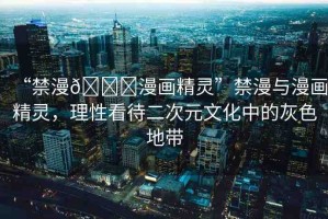 “禁漫??漫畫精靈”禁漫與漫畫精靈，理性看待二次元文化中的灰色地帶