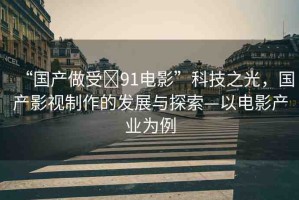 “國(guó)產(chǎn)做受?91電影”科技之光，國(guó)產(chǎn)影視制作的發(fā)展與探索—以電影產(chǎn)業(yè)為例
