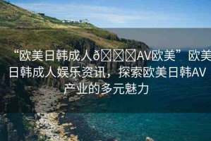 “歐美日韓成人??AV歐美”歐美日韓成人娛樂資訊，探索歐美日韓AV產業(yè)的多元魅力