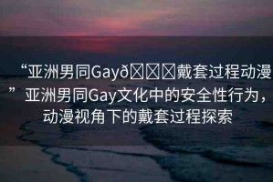 “亞洲男同Gay??戴套過程動漫”亞洲男同Gay文化中的安全性行為，動漫視角下的戴套過程探索