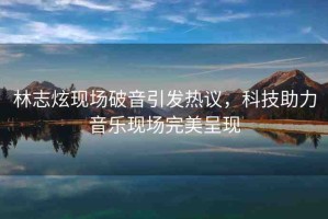 林志炫現(xiàn)場破音引發(fā)熱議，科技助力音樂現(xiàn)場完美呈現(xiàn)