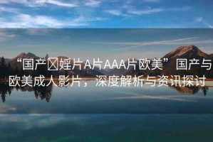 “國(guó)產(chǎn)?婬片A片AAA片歐美”國(guó)產(chǎn)與歐美成人影片，深度解析與資訊探討