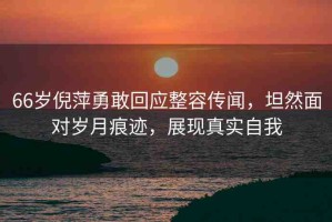 66歲倪萍勇敢回應(yīng)整容傳聞，坦然面對歲月痕跡，展現(xiàn)真實自我
