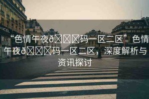 “色情午夜??碼一區(qū)二區(qū)”色情午夜??碼一區(qū)二區(qū)，深度解析與資訊探討