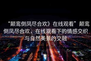 “顛鸞倒鳳盡合歡》在線觀看”顛鸞倒鳳盡合歡，在線觀看下的情感交織與自然美景的交融