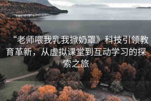 “老師喂我乳我掀奶罩》科技引領(lǐng)教育革新，從虛擬課堂到互動學(xué)習(xí)的探索之旅