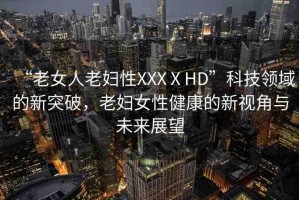 “老女人老婦性XXXⅩHD”科技領域的新突破，老婦女性健康的新視角與未來展望