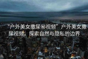 “戶外美女撒尿秘視頻”戶外美女撒尿視頻，探索自然與隱私的邊界