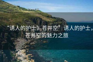 “誘人的護士》蒼井空”誘人的護士，蒼井空的魅力之旅