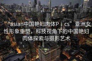 “asian中國艷婦肉體Pⅰcs”亞洲女性形象重塑，科技視角下的中國艷婦肉體探索與攝影藝術(shù)