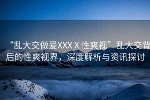 “亂大交做爰XXXⅩ性爽視”亂大交背后的性爽視界，深度解析與資訊探討