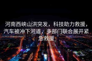 河南西峽山洪突發(fā)，科技助力救援，汽車被沖下河道，多部門聯(lián)合展開緊急救援