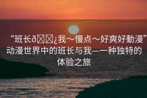 “班長??我～慢點(diǎn)～好爽好動(dòng)漫”動(dòng)漫世界中的班長與我—一種獨(dú)特的體驗(yàn)之旅