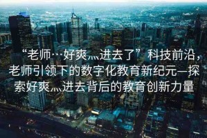 “老師…好爽灬進(jìn)去了”科技前沿，老師引領(lǐng)下的數(shù)字化教育新紀(jì)元—探索好爽灬進(jìn)去背后的教育創(chuàng)新力量