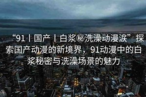 “91丨國產(chǎn)丨白漿秘洗澡動漫涙”探索國產(chǎn)動漫的新境界，91動漫中的白漿秘密與洗澡場景的魅力
