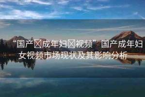 “國(guó)產(chǎn)?成年婦?視頻”國(guó)產(chǎn)成年婦女視頻市場(chǎng)現(xiàn)狀及其影響分析