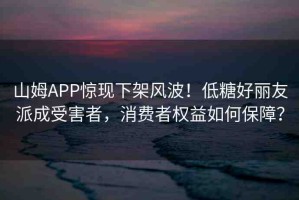 山姆APP驚現(xiàn)下架風(fēng)波！低糖好麗友派成受害者，消費(fèi)者權(quán)益如何保障？