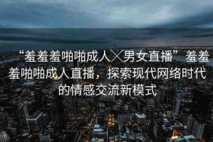 “羞羞羞啪啪成人╳男女直播”羞羞羞啪啪成人直播，探索現(xiàn)代網(wǎng)絡(luò)時(shí)代的情感交流新模式