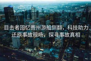 目擊者回憶貴州游船側(cè)翻，科技助力還原事故現(xiàn)場，探尋事故真相