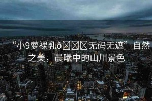 “小9蘿裸乳??無碼無遮”自然之美，晨曦中的山川景色
