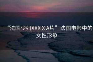 “法國(guó)少婦XXXⅩA片”法國(guó)電影中的女性形象