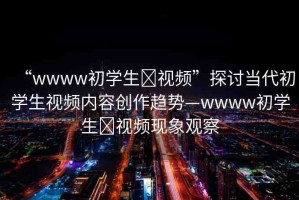 “wwww初學(xué)生?視頻”探討當(dāng)代初學(xué)生視頻內(nèi)容創(chuàng)作趨勢(shì)—wwww初學(xué)生?視頻現(xiàn)象觀察