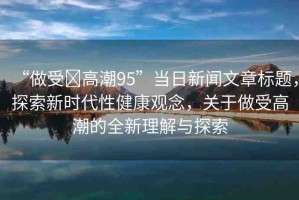 “做受?高潮95”當日新聞文章標題，探索新時代性健康觀念，關于做受高潮的全新理解與探索