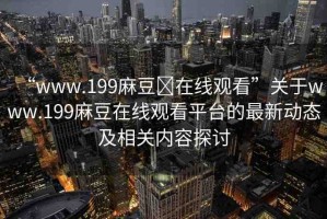 “www.199麻豆?在線觀看”關(guān)于www.199麻豆在線觀看平臺(tái)的最新動(dòng)態(tài)及相關(guān)內(nèi)容探討