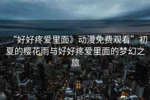 “好好疼愛里面》動漫免費(fèi)觀看”初夏的櫻花雨與好好疼愛里面的夢幻之旅