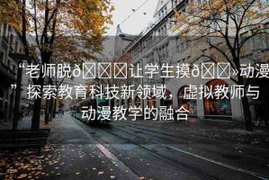 “老師脫??讓學(xué)生摸??動(dòng)漫”探索教育科技新領(lǐng)域，虛擬教師與動(dòng)漫教學(xué)的融合